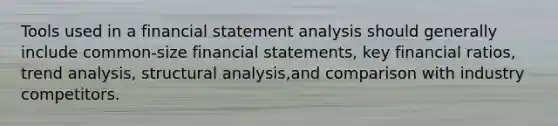 Tools used in a financial statement analysis should generally include common-size financial statements, key financial ratios, trend analysis, structural analysis,and comparison with industry competitors.