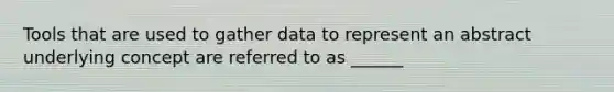 Tools that are used to gather data to represent an abstract underlying concept are referred to as ______