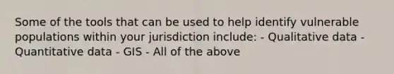 Some of the tools that can be used to help identify vulnerable populations within your jurisdiction include: - Qualitative data - Quantitative data - GIS - All of the above