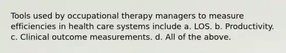 Tools used by occupational therapy managers to measure efficiencies in health care systems include a. LOS. b. Productivity. c. Clinical outcome measurements. d. All of the above.