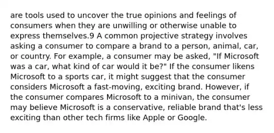 are tools used to uncover the true opinions and feelings of consumers when they are unwilling or otherwise unable to express themselves.9 A common projective strategy involves asking a consumer to compare a brand to a person, animal, car, or country. For example, a consumer may be asked, "If Microsoft was a car, what kind of car would it be?" If the consumer likens Microsoft to a sports car, it might suggest that the consumer considers Microsoft a fast-moving, exciting brand. However, if the consumer compares Microsoft to a minivan, the consumer may believe Microsoft is a conservative, reliable brand that's less exciting than other tech firms like Apple or Google.