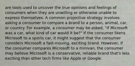 are tools used to uncover the true opinions and feelings of consumers when they are unwilling or otherwise unable to express themselves. A common projective strategy involves asking a consumer to compare a brand to a person, animal, car, or country. For example, a consumer may be asked, "If Microsoft was a car, what kind of car would it be?" If the consumer likens Microsoft to a sports car, it might suggest that the consumer considers Microsoft a fast-moving, exciting brand. However, if the consumer compares Microsoft to a minivan, the consumer may believe Microsoft is a conservative, reliable brand that's less exciting than other tech firms like Apple or Google.