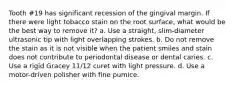 Tooth #19 has significant recession of the gingival margin. If there were light tobacco stain on the root surface, what would be the best way to remove it? a. Use a straight, slim-diameter ultrasonic tip with light overlapping strokes. b. Do not remove the stain as it is not visible when the patient smiles and stain does not contribute to periodontal disease or dental caries. c. Use a rigid Gracey 11/12 curet with light pressure. d. Use a motor-driven polisher with fine pumice.