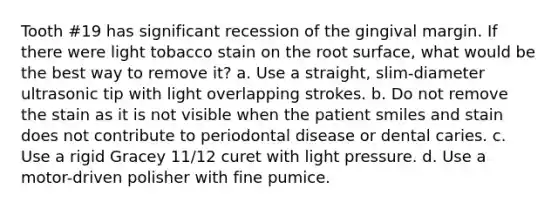 Tooth #19 has significant recession of the gingival margin. If there were light tobacco stain on the root surface, what would be the best way to remove it? a. Use a straight, slim-diameter ultrasonic tip with light overlapping strokes. b. Do not remove the stain as it is not visible when the patient smiles and stain does not contribute to periodontal disease or dental caries. c. Use a rigid Gracey 11/12 curet with light pressure. d. Use a motor-driven polisher with fine pumice.