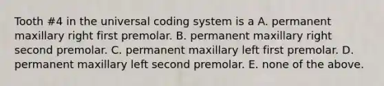 Tooth #4 in the universal coding system is a A. permanent maxillary right first premolar. B. permanent maxillary right second premolar. C. permanent maxillary left first premolar. D. permanent maxillary left second premolar. E. none of the above.