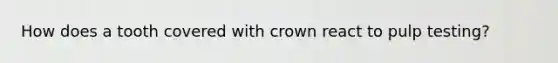 How does a tooth covered with crown react to pulp testing?