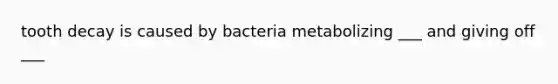 tooth decay is caused by bacteria metabolizing ___ and giving off ___