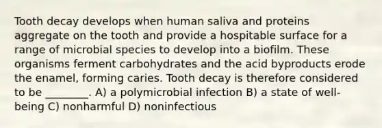 Tooth decay develops when human saliva and proteins aggregate on the tooth and provide a hospitable surface for a range of microbial species to develop into a biofilm. These organisms ferment carbohydrates and the acid byproducts erode the enamel, forming caries. Tooth decay is therefore considered to be ________. A) a polymicrobial infection B) a state of well-being C) nonharmful D) noninfectious