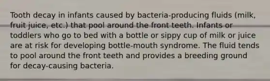 Tooth decay in infants caused by bacteria-producing fluids (milk, fruit juice, etc.) that pool around the front teeth. Infants or toddlers who go to bed with a bottle or sippy cup of milk or juice are at risk for developing bottle-mouth syndrome. The fluid tends to pool around the front teeth and provides a breeding ground for decay-causing bacteria.