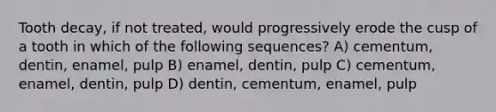 Tooth decay, if not treated, would progressively erode the cusp of a tooth in which of the following sequences? A) cementum, dentin, enamel, pulp B) enamel, dentin, pulp C) cementum, enamel, dentin, pulp D) dentin, cementum, enamel, pulp