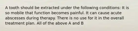 A tooth should be extracted under the following conditions: It is so mobile that function becomes painful. It can cause acute abscesses during therapy. There is no use for it in the overall treatment plan. All of the above A and B