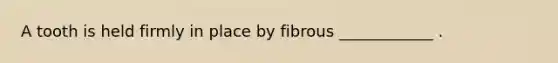 A tooth is held firmly in place by fibrous ____________ .