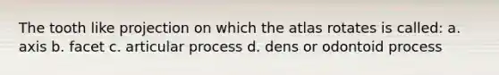 The tooth like projection on which the atlas rotates is called: a. axis b. facet c. articular process d. dens or odontoid process