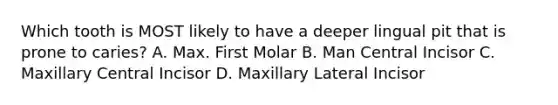 Which tooth is MOST likely to have a deeper lingual pit that is prone to caries? A. Max. First Molar B. Man Central Incisor C. Maxillary Central Incisor D. Maxillary Lateral Incisor