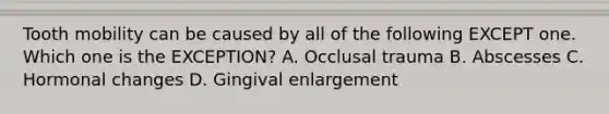 Tooth mobility can be caused by all of the following EXCEPT one. Which one is the EXCEPTION? A. Occlusal trauma B. Abscesses C. Hormonal changes D. Gingival enlargement