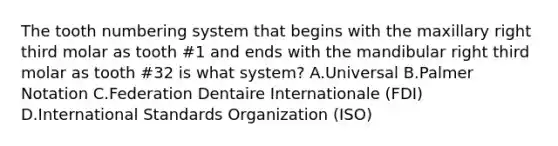 The tooth numbering system that begins with the maxillary right third molar as tooth #1 and ends with the mandibular right third molar as tooth #32 is what system? A.Universal B.Palmer Notation C.Federation Dentaire Internationale (FDI) D.International Standards Organization (ISO)