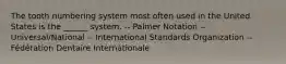 The tooth numbering system most often used in the United States is the ______ system. -- Palmer Notation -- Universal/National -- International Standards Organization -- Fédération Dentaire Internationale