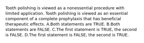 Tooth polishing is viewed as a nonessential procedure with limited application. Tooth polishing is viewed as an essential component of a complete prophylaxis that has beneficial therapeutic effects. A.Both statements are TRUE. B.Both statements are FALSE. C.The first statement is TRUE, the second is FALSE. D.The first statement is FALSE, the second is TRUE.