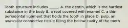 Tooth structure includes _____. A. the dentin, which is the hardest substance in the body B. a root covered with enamel C. a thin periodontal ligament that holds the tooth in place D. pulp, an avascular connective tissue filling the hollow cavity of the tooth