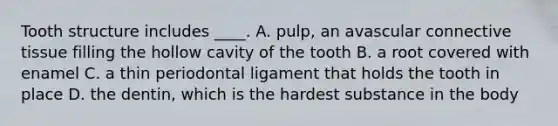 Tooth structure includes ____. A. pulp, an avascular connective tissue filling the hollow cavity of the tooth B. a root covered with enamel C. a thin periodontal ligament that holds the tooth in place D. the dentin, which is the hardest substance in the body