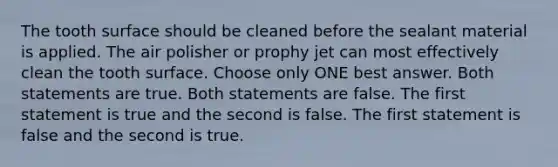 The tooth surface should be cleaned before the sealant material is applied. The air polisher or prophy jet can most effectively clean the tooth surface. Choose only ONE best answer. Both statements are true. Both statements are false. The first statement is true and the second is false. The first statement is false and the second is true.