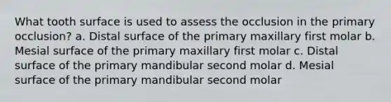 What tooth surface is used to assess the occlusion in the primary occlusion? a. Distal surface of the primary maxillary first molar b. Mesial surface of the primary maxillary first molar c. Distal surface of the primary mandibular second molar d. Mesial surface of the primary mandibular second molar