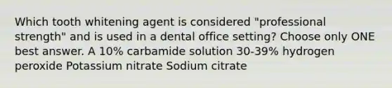 Which tooth whitening agent is considered "professional strength" and is used in a dental office setting? Choose only ONE best answer. A 10% carbamide solution 30-39% hydrogen peroxide Potassium nitrate Sodium citrate