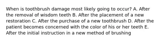 When is toothbrush damage most likely going to occur? A. After the removal of wisdom teeth B. After the placement of a new restoration C. After the purchase of a new toothbrush D. After the patient becomes concerned with the color of his or her teeth E. After the initial instruction in a new method of brushing