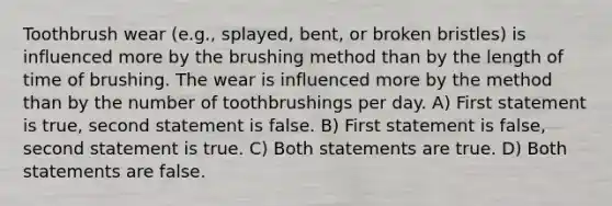 Toothbrush wear (e.g., splayed, bent, or broken bristles) is influenced more by the brushing method than by the length of time of brushing. The wear is influenced more by the method than by the number of toothbrushings per day. A) First statement is true, second statement is false. B) First statement is false, second statement is true. C) Both statements are true. D) Both statements are false.