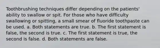 Toothbrushing techniques differ depending on the patients' ability to swallow or spit. For those who have difficulty swallowing or spitting, a small smear of fluoride toothpaste can be used. a. Both statements are true. b. The first statement is false, the second is true. c. The first statement is true, the second is false. d. Both statements are false.