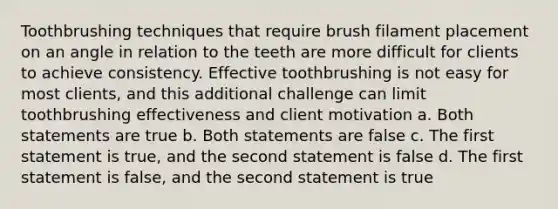 Toothbrushing techniques that require brush filament placement on an angle in relation to the teeth are more difficult for clients to achieve consistency. Effective toothbrushing is not easy for most clients, and this additional challenge can limit toothbrushing effectiveness and client motivation a. Both statements are true b. Both statements are false c. The first statement is true, and the second statement is false d. The first statement is false, and the second statement is true