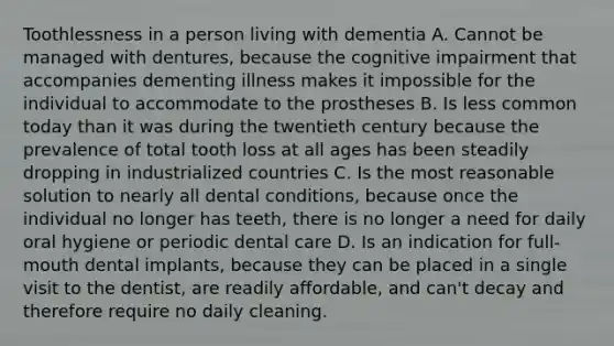 Toothlessness in a person living with dementia A. Cannot be managed with dentures, because the cognitive impairment that accompanies dementing illness makes it impossible for the individual to accommodate to the prostheses B. Is less common today than it was during the twentieth century because the prevalence of total tooth loss at all ages has been steadily dropping in industrialized countries C. Is the most reasonable solution to nearly all dental conditions, because once the individual no longer has teeth, there is no longer a need for daily oral hygiene or periodic dental care D. Is an indication for full-mouth dental implants, because they can be placed in a single visit to the dentist, are readily affordable, and can't decay and therefore require no daily cleaning.