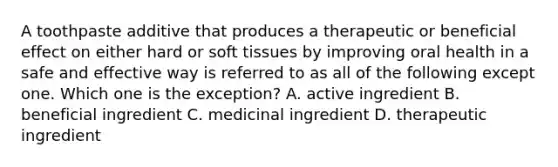 A toothpaste additive that produces a therapeutic or beneficial effect on either hard or soft tissues by improving oral health in a safe and effective way is referred to as all of the following except one. Which one is the exception? A. active ingredient B. beneficial ingredient C. medicinal ingredient D. therapeutic ingredient