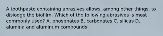 A toothpaste containing abrasives allows, among other things, to dislodge the biofilm. Which of the following abrasives is most commonly used? A. phosphates B. carbonates C. silicas D. alumina and aluminum compounds