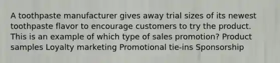 A toothpaste manufacturer gives away trial sizes of its newest toothpaste flavor to encourage customers to try the product. This is an example of which type of sales promotion? Product samples Loyalty marketing Promotional tie-ins Sponsorship