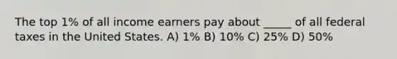 The top 1% of all income earners pay about _____ of all federal taxes in the United States. A) 1% B) 10% C) 25% D) 50%