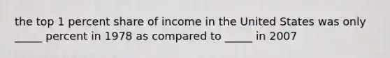 the top 1 percent share of income in the United States was only _____ percent in 1978 as compared to _____ in 2007