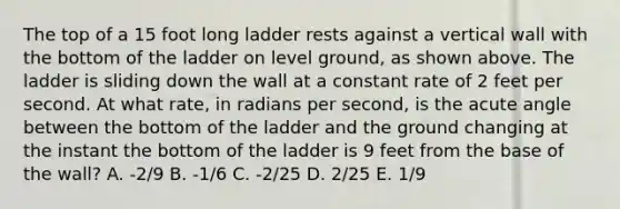 The top of a 15 foot long ladder rests against a vertical wall with the bottom of the ladder on level ground, as shown above. The ladder is sliding down the wall at a constant rate of 2 feet per second. At what rate, in radians per second, is the <a href='https://www.questionai.com/knowledge/kGTf6ERP4p-acute-angle' class='anchor-knowledge'>acute angle</a> between the bottom of the ladder and the ground changing at the instant the bottom of the ladder is 9 feet from the base of the wall? A. -2/9 B. -1/6 C. -2/25 D. 2/25 E. 1/9