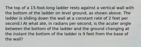 The top of a 15-foot-long ladder rests against a vertical wall with the bottom of the ladder on level ground, as shown above. The ladder is sliding down the wall at a constant rate of 2 feet per second.l At what ate, in radians per second, is the acuter angle between the bottom of the ladder and the ground changing at the instant the bottom of the ladder is 9 feet from the base of the wall?