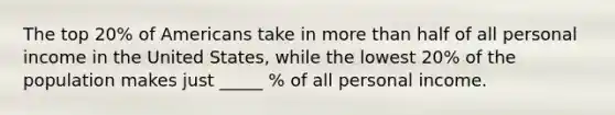 The top 20% of Americans take in more than half of all personal income in the United States, while the lowest 20% of the population makes just _____ % of all personal income.