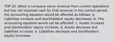 TOP 25: When a company earns revenue from current operations but has not received cash for that revenue in the current period, the accounting equation would be affected as follows: a. Liabilities increase and stockholders' equity decreases. b. The accounting equation would not be affected. c. Assets increase and stockholders' equity increase. d. Assets decrease and liabilities increase. e. Liabilities decrease and stockholders' equity increases.