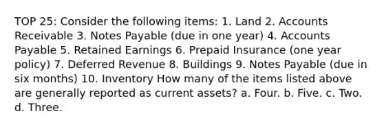 TOP 25: Consider the following items: 1. Land 2. Accounts Receivable 3. Notes Payable (due in one year) 4. Accounts Payable 5. Retained Earnings 6. Prepaid Insurance (one year policy) 7. Deferred Revenue 8. Buildings 9. Notes Payable (due in six months) 10. Inventory How many of the items listed above are generally reported as current assets? a. Four. b. Five. c. Two. d. Three.