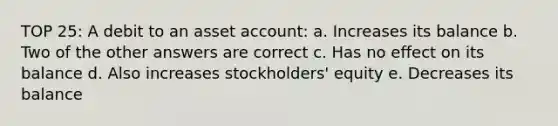 TOP 25: A debit to an asset account: a. Increases its balance b. Two of the other answers are correct c. Has no effect on its balance d. Also increases stockholders' equity e. Decreases its balance