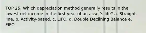 TOP 25: Which depreciation method generally results in the lowest net income in the first year of an asset's life? a. Straight-line. b. Activity-based. c. LIFO. d. Double Declining Balance e. FIFO.