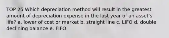 TOP 25 Which depreciation method will result in the greatest amount of depreciation expense in the last year of an asset's life? a. lower of cost or market b. straight line c. LIFO d. double declining balance e. FIFO