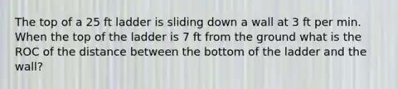 The top of a 25 ft ladder is sliding down a wall at 3 ft per min. When the top of the ladder is 7 ft from the ground what is the ROC of the distance between the bottom of the ladder and the wall?