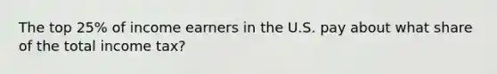The top 25% of income earners in the U.S. pay about what share of the total income tax?