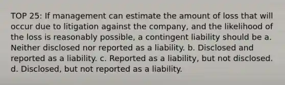 TOP 25: If management can estimate the amount of loss that will occur due to litigation against the company, and the likelihood of the loss is reasonably possible, a contingent liability should be a. Neither disclosed nor reported as a liability. b. Disclosed and reported as a liability. c. Reported as a liability, but not disclosed. d. Disclosed, but not reported as a liability.