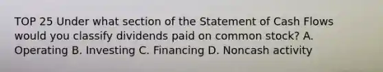 TOP 25 Under what section of the Statement of Cash Flows would you classify dividends paid on common stock? A. Operating B. Investing C. Financing D. Noncash activity