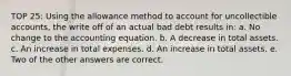 TOP 25: Using the allowance method to account for uncollectible accounts, the write off of an actual bad debt results in: a. No change to the accounting equation. b. A decrease in total assets. c. An increase in total expenses. d. An increase in total assets. e. Two of the other answers are correct.